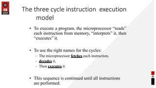 The three cycle instruction execution
model
• To execute a program, the microprocessor “reads”
each instruction from memory, “interprets” it, then
“executes” it.
• To use the right names for the cycles:
– The microprocessor fetches each instruction,
– decodes it,
– Then executes it.
• This sequence is continued until all instructions
are performed.
 