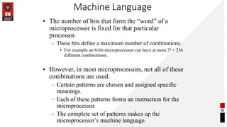 Machine Language
• The number of bits that form the “word” of a
microprocessor is fixed for that particular
processor.
– These bits define a maximum number of combinations.
• For example an 8-bit microprocessor can have at most 28 = 256
different combinations.
• However, in most microprocessors, not all of these
combinations are used.
– Certain patterns are chosen and assigned specific
meanings.
– Each of these patterns forms an instruction for the
microprocessor.
– The complete set of patterns makes up the
microprocessor’s machine language.
 