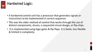 Hardwired Logic:
• A hardwired control unit has a processor that generates signals or
instructions to be implemented in correct sequence.
• This was the older method of control that works through the use of
distinct components, drums, a sequential circuit design, or flip chips.
• It is implemented using logic gates & flip flops. It is faster, less flexible
& limited in complexity.
32
 
