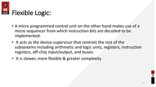 Flexible Logic:
• A micro programmed control unit on the other hand makes use of a
micro sequencer from which instruction bits are decoded to be
implemented.
• It acts as the device supervisor that controls the rest of the
subsystems including arithmetic and logic units, registers, instruction
registers, off-chip input/output, and buses.
• It is slower, more flexible & greater complexity
33
 
