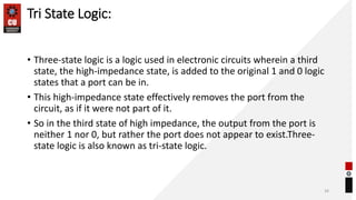 Tri State Logic:
• Three-state logic is a logic used in electronic circuits wherein a third
state, the high-impedance state, is added to the original 1 and 0 logic
states that a port can be in.
• This high-impedance state effectively removes the port from the
circuit, as if it were not part of it.
• So in the third state of high impedance, the output from the port is
neither 1 nor 0, but rather the port does not appear to exist.Three-
state logic is also known as tri-state logic.
34
 