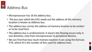 Address Bus
• Microprocessor has 16 bit address bus.
• The bus over which the CPU sends out the address of the memory
location is known as Address bus.
• The address bus carries the address of memory location to be written
or to be read from.
• The address bus is unidirectional. It means bits flowing occurs only in
one direction, only from microprocessor to peripheral devices.
• We can find that how much memory location it can using the formula
2^N. where N is the number of bits used for address lines.
37
 