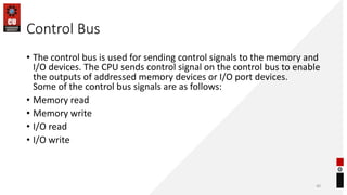 Control Bus
• The control bus is used for sending control signals to the memory and
I/O devices. The CPU sends control signal on the control bus to enable
the outputs of addressed memory devices or I/O port devices.
Some of the control bus signals are as follows:
• Memory read
• Memory write
• I/O read
• I/O write
40
 