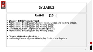 SYLLABUS
Unit-II [15h]
• Chapter -3 (Interfacing devices)
• Architecture, Block Diagram, Control words, Modes and working of8255.
• Architecture, Block Diagram and working of8251
• Architecture, Block Diagram and working of8253
• Architecture, Block Diagram and working of8259
• Architecture, Block Diagram and working of8237
• Chapter -4 (8085 Applications )
• Interfacing- Seven Segment LED display, Traffic control system.
6
 