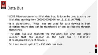 Data Bus
• 8085 Microprocessor has 8 bit data bus. So it can be used to carry the
8 bit data starting from 00000000H(00H) to 11111111H(FFH).
• It is bidirectional. These lines are used for data flowing in both
direction means data can be transferred or can be received through
these lines.
• The data bus also connects the I/O ports and CPU. The largest
number that can appear on the data bus is 11111111.
It has 8 parallel lines of data bus.
• So it can access upto 2^8 = 256 data bus lines.
65
 