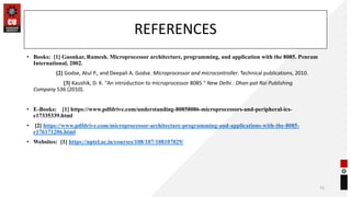 REFERENCES
• Books: [1] Gaonkar, Ramesh. Microprocessor architecture, programming, and application with the 8085. Penram
International, 2002.
[2] Godse, Atul P., and Deepali A. Godse. Microprocessor and microcontroller. Technical publications, 2010.
[3] Kaushik, D. K. "An introduction to microprocessor 8085." New Delhi.: Dhan-pat Rai Publishing
Company 536 (2010).
• E-Books: [1] https://www.pdfdrive.com/understanding-80858086-microprocessors-and-peripheral-ics-
e17335339.html
• [2] https://www.pdfdrive.com/microprocessor-architecture-programming-and-applications-with-the-8085-
e176171206.html
• Websites: [1] https://nptel.ac.in/courses/108/107/108107029/
72
 