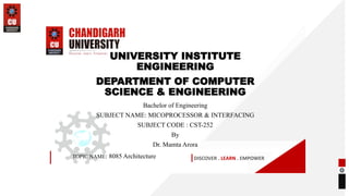 DISCOVER . LEARN . EMPOWER
UNIVERSITY INSTITUTE
ENGINEERING
DEPARTMENT OF COMPUTER
SCIENCE & ENGINEERING
Bachelor of Engineering
SUBJECT NAME: MICOPROCESSOR & INTERFACING
SUBJECT CODE : CST-252
By
Dr. Mamta Arora
TOPIC NAME: 8085 Architecture
 