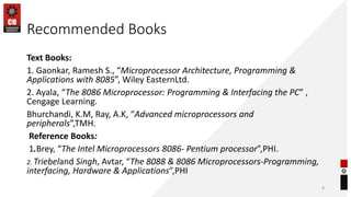 Recommended Books
Text Books:
1. Gaonkar, Ramesh S., “Microprocessor Architecture, Programming &
Applications with 8085”, Wiley EasternLtd.
2. Ayala, “The 8086 Microprocessor: Programming & Interfacing the PC” ,
Cengage Learning.
Bhurchandi, K.M, Ray, A.K, “Advanced microprocessors and
peripherals”,TMH.
Reference Books:
1.Brey, “The Intel Microprocessors 8086- Pentium processor”,PHI.
2. Triebeland Singh, Avtar, “The 8088 & 8086 Microprocessors-Programming,
interfacing, Hardware & Applications”,PHI
8
 