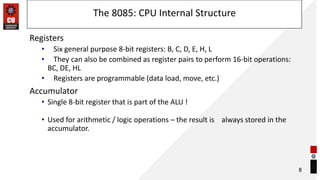 The 8085: CPU Internal Structure
Registers
• Six general purpose 8-bit registers: B, C, D, E, H, L
• They can also be combined as register pairs to perform 16-bit operations:
BC, DE, HL
• Registers are programmable (data load, move, etc.)
Accumulator
• Single 8-bit register that is part of the ALU !
• Used for arithmetic / logic operations – the result is always stored in the
accumulator.
8
 