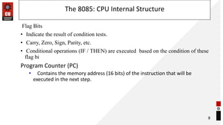 The 8085: CPU Internal Structure
Flag Bits
• Indicate the result of condition tests.
• Carry, Zero, Sign, Parity, etc.
• Conditional operations (IF / THEN) are executed based on the condition of these
flag bi
Program Counter (PC)
• Contains the memory address (16 bits) of the instruction that will be
executed in the next step.
8
 