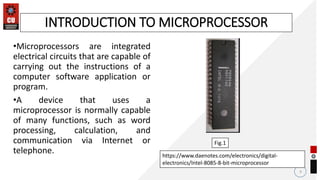 •Microprocessors are integrated
electrical circuits that are capable of
carrying out the instructions of a
computer software application or
program.
•A device that uses a
microprocessor is normally capable
of many functions, such as word
processing, calculation, and
communication via Internet or
telephone.
9
INTRODUCTION TO MICROPROCESSOR
https://www.daenotes.com/electronics/digital-
electronics/Intel-8085-8-bit-microprocessor
Fig.1
 