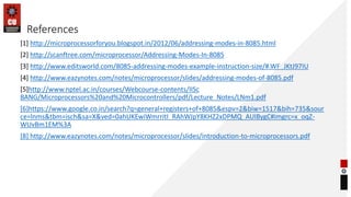 References
[1] http://microprocessorforyou.blogspot.in/2012/06/addressing-modes-in-8085.html
[2] http://scanftree.com/microprocessor/Addressing-Modes-In-8085
[3] http://www.editsworld.com/8085-addressing-modes-example-instruction-size/#.WF_JKtJ97IU
[4] http://www.eazynotes.com/notes/microprocessor/slides/addressing-modes-of-8085.pdf
[5]http://www.nptel.ac.in/courses/Webcourse-contents/IISc
BANG/Microprocessors%20and%20Microcontrollers/pdf/Lecture_Notes/LNm1.pdf
[6]https://www.google.co.in/search?q=general+registers+of+8085&espv=2&biw=1517&bih=735&sour
ce=lnms&tbm=isch&sa=X&ved=0ahUKEwiWmrritI_RAhWJpY8KHZ2xDPMQ_AUIBygC#imgrc=x_oqZ-
WUvBm1EM%3A
[8] http://www.eazynotes.com/notes/microprocessor/slides/introduction-to-microprocessors.pdf
 