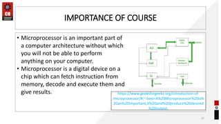 IMPORTANCE OF COURSE
• Microprocessor is an important part of
a computer architecture without which
you will not be able to perform
anything on your computer.
• Microprocessor is a digital device on a
chip which can fetch instruction from
memory, decode and execute them and
give results.
97
https://www.geeksforgeeks.org/introduction-of-
microprocessor/#:~:text=A%20Microprocessor%20is%
20an%20important,it%20and%20produce%20desired
%20output.
 