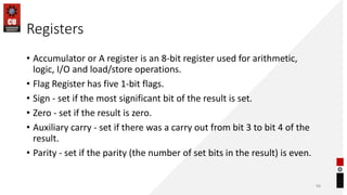 Registers
• Accumulator or A register is an 8-bit register used for arithmetic,
logic, I/O and load/store operations.
• Flag Register has five 1-bit flags.
• Sign - set if the most significant bit of the result is set.
• Zero - set if the result is zero.
• Auxiliary carry - set if there was a carry out from bit 3 to bit 4 of the
result.
• Parity - set if the parity (the number of set bits in the result) is even.
98
 