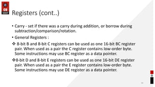 Registers (cont..)
• Carry - set if there was a carry during addition, or borrow during
subtraction/comparison/rotation.
• General Registers :
❖ 8-bit B and 8-bit C registers can be used as one 16-bit BC register
pair. When used as a pair the C register contains low-order byte.
Some instructions may use BC register as a data pointer.
❖8-bit D and 8-bit E registers can be used as one 16-bit DE register
pair. When used as a pair the E register contains low-order byte.
Some instructions may use DE register as a data pointer.
99
 