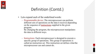 Definition (Contd.)
• Lets expand each of the underlined words:
– Programmable device: The microprocessor can perform
different sets of operations on the data it receives depending
on the sequence of instructions supplied in the given
program.
By changing the program, the microprocessor manipulates
the data in different ways.
– Instructions: Each microprocessor is designed to execute a
specific group of operations. This group of operations is
called an instruction set. This instruction set defines what the
microprocessor can and cannot do.
 
