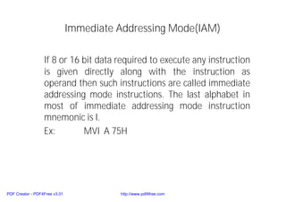 Immediate Addressing Mode(IAM)
If 8 or 16 bit data required to execute any instruction
is given directly along with the instruction as
operand then such instructions are called immediate
addressing mode instructions. The last alphabet in
most of immediate addressing mode instruction
mnemonic is I.
Ex: MVI A 75H
PDF Creator - PDF4Free v3.01 http://www.pdf4free.com
 