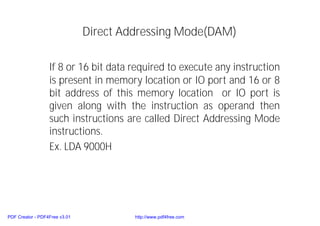 Direct Addressing Mode(DAM)
If 8 or 16 bit data required to execute any instruction
is present in memory location or IO port and 16 or 8
bit address of this memory location or IO port is
given along with the instruction as operand then
such instructions are called Direct Addressing Mode
instructions.
Ex. LDA 9000H
PDF Creator - PDF4Free v3.01 http://www.pdf4free.com
 