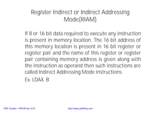 Register Indirect or Indirect Addressing
Mode(RIAM)
If 8 or 16 bit data required to execute any instruction
is present in memory location. The 16 bit address of
this memory location is present in 16 bit register or
register pair and the name of this register or register
pair containing memory address is given along with
the instruction as operand then such instructions are
called Indirect Addressing Mode instructions.
Ex. LDAX B
PDF Creator - PDF4Free v3.01 http://www.pdf4free.com
 