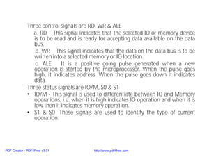 Three control signals are RD, WR & ALE
a. RD This signal indicates that the selected IO or memory device
is to be read and is ready for accepting data available on the data
bus.
b. WR This signal indicates that the data on the data bus is to be
written into a selected memory or IO location.
c. ALE It is a positive going pulse generated when a new
operation is started by the microprocessor. When the pulse goes
high, it indicates address. When the pulse goes down it indicates
data.
Three status signals are IO/M, S0 & S1
• IO/M - This signal is used to differentiate between IO and Memory
operations, i.e. when it is high indicates IO operation and when it is
low then it indicates memory operation.
• S1 & S0- These signals are used to identify the type of current
operation.
PDF Creator - PDF4Free v3.01 http://www.pdf4free.com
 