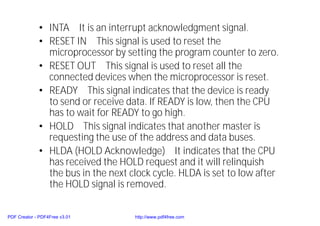 • INTA It is an interrupt acknowledgment signal.
• RESET IN This signal is used to reset the
microprocessor by setting the program counter to zero.
• RESET OUT This signal is used to reset all the
connected devices when the microprocessor is reset.
• READY This signal indicates that the device is ready
to send or receive data. If READY is low, then the CPU
has to wait for READY to go high.
• HOLD This signal indicates that another master is
requesting the use of the address and data buses.
• HLDA (HOLD Acknowledge) It indicates that the CPU
has received the HOLD request and it will relinquish
the bus in the next clock cycle. HLDA is set to low after
the HOLD signal is removed.
PDF Creator - PDF4Free v3.01 http://www.pdf4free.com
 