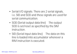 • Serial I/O signals: There are 2 serial signals,
i.e. SID and SOD and these signals are used for
serial communication.
• SOD (Serial output data line) The output
SOD is set/reset as specified by the SIM
instruction.
• SID (Serial input data line) The data on this
line is loaded into accumulator whenever a
RIM instruction is executed.
PDF Creator - PDF4Free v3.01 http://www.pdf4free.com
 