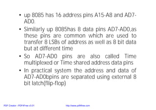 • up 8085 has 16 address pins A15-A8 and AD7-
AD0.
• Similarly up 8085has 8 data pins AD7-AD0,as
these pins are common which are used to
transfer 8 LSBs of address as well as 8 bit data
but at different time
• So AD7-AD0 pins are also called Time
multiplexed or Time shared address data pins
• In practical system the address and data of
AD7-AD0bpins are separated using external 8
bit latch(flip-flop)
PDF Creator - PDF4Free v3.01 http://www.pdf4free.com
 
