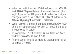 • When up will transfer 16-bit address on A15-A8
and AD7-AD0 pins then at the same time up gives
logic 1 pulse on ALE pin, clk=1. When ALE signal
changes from 1 to 0 then 8 LSBs of address on
AD7-AD0 pins get stored in 8 bit latch
• When up will transfer 8 bit data through AD7-AD0
pins then up gives ALE =0, clk= 0, hence 8 bit data
is not stored in Latch.
• So complete 16 bit address is available on 16 bit
address bus A15-A8 and A7-A0.
• At the same time 8-bit data is available on 8 bit
data bus D7 to D0
PDF Creator - PDF4Free v3.01 http://www.pdf4free.com
 