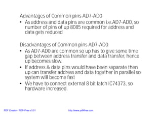 Advantages of Common pins AD7-AD0
• As address and data pins are common i.e.AD7-AD0, so
number of pins of up 8085 required for address and
data gets reduced
Disadvantages of Common pins AD7-AD0
• As AD7-AD0 are common so up has to give some time
gap between address transfer and data transfer, hence
up becomes slow.
• If address & data pins would have been separate then
up can transfer address and data together in parallel so
system will become fast
• We have to connect external 8 bit latch IC74373, so
hardware increased.
PDF Creator - PDF4Free v3.01 http://www.pdf4free.com
 