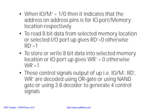 • When IO/M’ = 1/0 then it indicates that the
address on address pins is for IO port/Memory
location respectively
• To read 8 bit data from selected memory location
or selected I/O port up gives RD’=0 otherwise
RD’=1
• To store or write 8 bit data into selected memory
location or IO port up gives WR’ = 0 otherwise
WR’=1
• These control signals output of up i.e. IO/M’, RD’,
WR’ are decoded using OR-gate or using NAND
gate or using 3:8 decoder to generate 4 control
signals
PDF Creator - PDF4Free v3.01 http://www.pdf4free.com
 