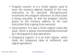 • Program counter: It is a 16-bit register used to
store the memory address location of the next
instruction to be executed. Microprocessor
increments the program whenever an instruction
is being executed, so that the program counter
points to the memory address of the next
instruction that is going to be executed.
• Stack pointer: It is also a 16-bit register works like
stack, which is always incremented/decremented
by 2 during push & pop operations.
• Temporary register: It is an 8-bit register, which
holds the temporary data of arithmetic and
logical operations.
PDF Creator - PDF4Free v3.01 http://www.pdf4free.com
 