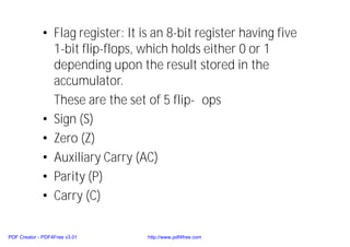 • Flag register: It is an 8-bit register having five
1-bit flip-flops, which holds either 0 or 1
depending upon the result stored in the
accumulator.
These are the set of 5 flip- ops
• Sign (S)
• Zero (Z)
• Auxiliary Carry (AC)
• Parity (P)
• Carry (C)
PDF Creator - PDF4Free v3.01 http://www.pdf4free.com
 