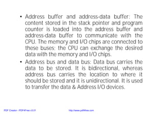 • Address buffer and address-data buffer: The
content stored in the stack pointer and program
counter is loaded into the address buffer and
address-data buffer to communicate with the
CPU. The memory and I/O chips are connected to
these buses; the CPU can exchange the desired
data with the memory and I/O chips.
• Address bus and data bus: Data bus carries the
data to be stored. It is bidirectional, whereas
address bus carries the location to where it
should be stored and it is unidirectional. It is used
to transfer the data & Address I/O devices.
PDF Creator - PDF4Free v3.01 http://www.pdf4free.com
 