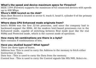 What’s the speed and device maximum specs for Firewire?
IEEE 1394 (Firewire) supports the maximum of 63 connected devices with speeds
up to 400 Mbps.
Where’s MBR located on the disk?
Main Boot Record is located in sector 0, track 0, head 0, cylinder 0 of the primary
active partition.
Where does CPU Enhanced mode originate from?
Intel’s 80386 was the first 32-bit processor, and since the company had to
backward-support the 8086. All the modern Intel-based processors run in the
Enhanced mode, capable of switching between Real mode (just like the real
8086) and Protected mode, which is the current mode of operation.
How many bit combinations are there in a byte?
Byte contains 8 combinations of bits.
Have you studied buses? What types?
There are three types of buses.
Address bus: This is used to carry the Address to the memory to fetch either
Instruction or Data.
Data bus : This is used to carry the Data from the memory.
Control bus : This is used to carry the Control signals like RD/WR, Select etc.
 