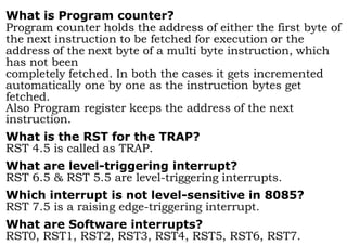 What is Program counter?
Program counter holds the address of either the first byte of
the next instruction to be fetched for execution or the
address of the next byte of a multi byte instruction, which
has not been
completely fetched. In both the cases it gets incremented
automatically one by one as the instruction bytes get
fetched.
Also Program register keeps the address of the next
instruction.
What is the RST for the TRAP?
RST 4.5 is called as TRAP.
What are level-triggering interrupt?
RST 6.5 & RST 5.5 are level-triggering interrupts.
Which interrupt is not level-sensitive in 8085?
RST 7.5 is a raising edge-triggering interrupt.
What are Software interrupts?
RST0, RST1, RST2, RST3, RST4, RST5, RST6, RST7.
 