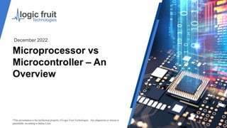 Microprocessor vs
Microcontroller – An
Overview
*This presentation is the intellectual property of Logic Fruit Technologies . Any plagiarism or misuse is
punishable according to Indian Laws.
December 2022
 