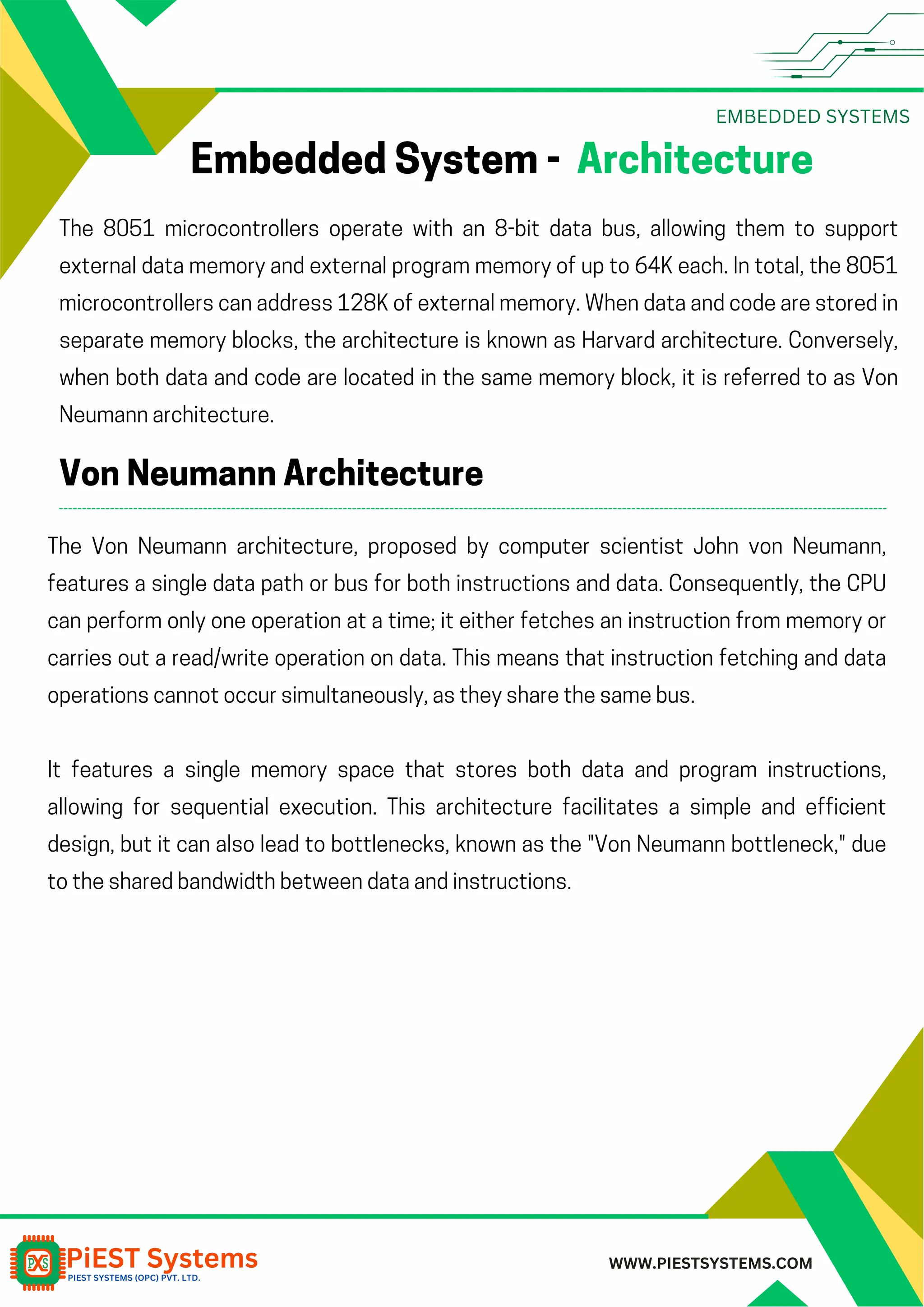 EMBEDDED SYSTEMS WWW.PIESTSYSTEMS.COM Embedded System - Architecture The 8051 microcontrollers operate with an 8-bit data bus, allowing them to support external data memory and external program memory of up to 64K each. In total, the 8051 microcontrollers can address 128K of external memory. When data and code are stored in separate memory blocks, the architecture is known as Harvard architecture. Conversely, when both data and code are located in the same memory block, it is referred to as Von Neumann architecture. Von Neumann Architecture The Von Neumann architecture, proposed by computer scientist John von Neumann, features a single data path or bus for both instructions and data. Consequently, the CPU can perform only one operation at a time; it either fetches an instruction from memory or carries out a read/write operation on data. This means that instruction fetching and data operations cannot occur simultaneously, as they share the same bus. It features a single memory space that stores both data and program instructions, allowing for sequential execution. This architecture facilitates a simple and efficient design, but it can also lead to bottlenecks, known as the "Von Neumann bottleneck," due to the shared bandwidth between data and instructions. 