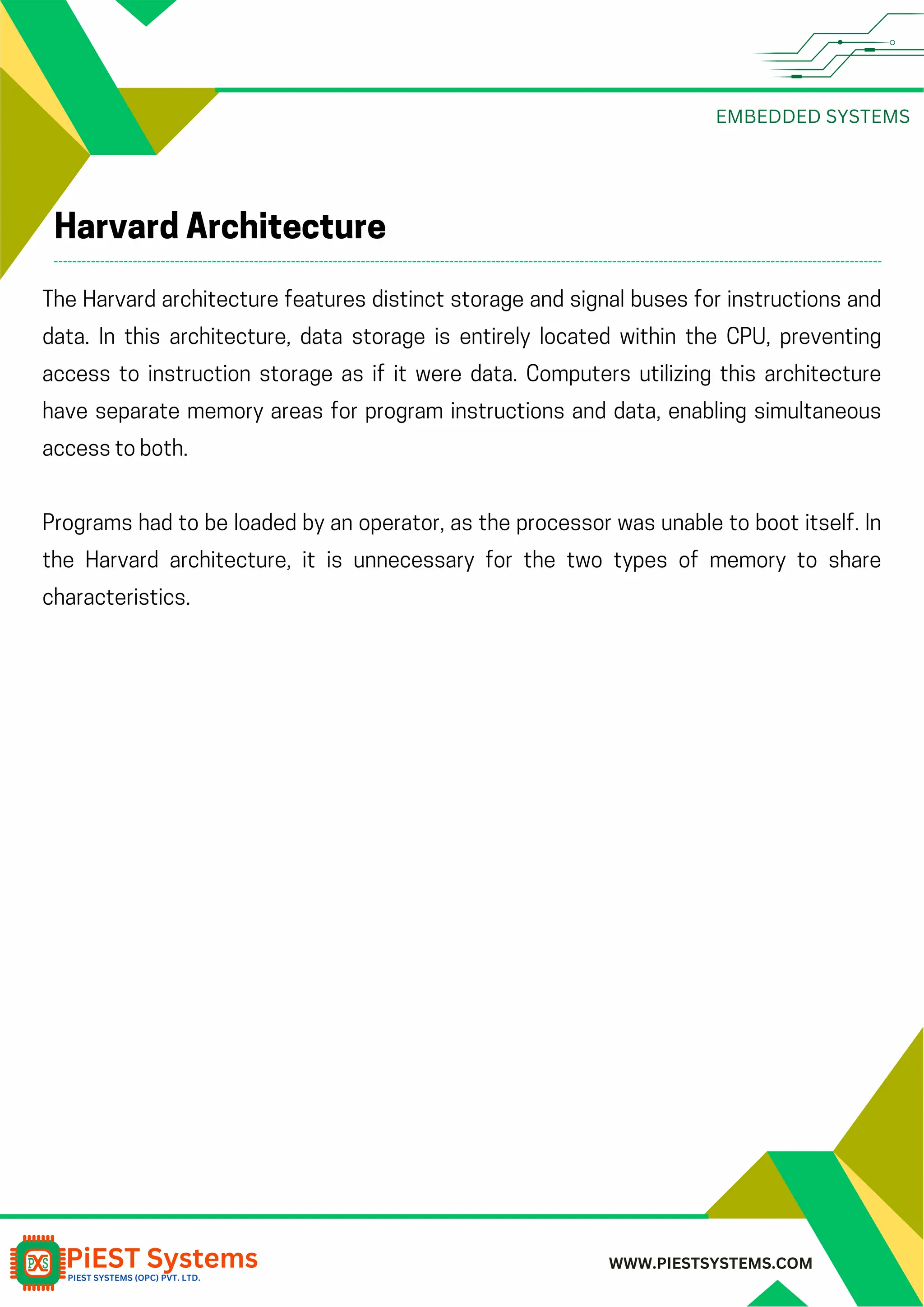 EMBEDDED SYSTEMS WWW.PIESTSYSTEMS.COM Harvard Architecture The Harvard architecture features distinct storage and signal buses for instructions and data. In this architecture, data storage is entirely located within the CPU, preventing access to instruction storage as if it were data. Computers utilizing this architecture have separate memory areas for program instructions and data, enabling simultaneous access to both. Programs had to be loaded by an operator, as the processor was unable to boot itself. In the Harvard architecture, it is unnecessary for the two types of memory to share characteristics. 