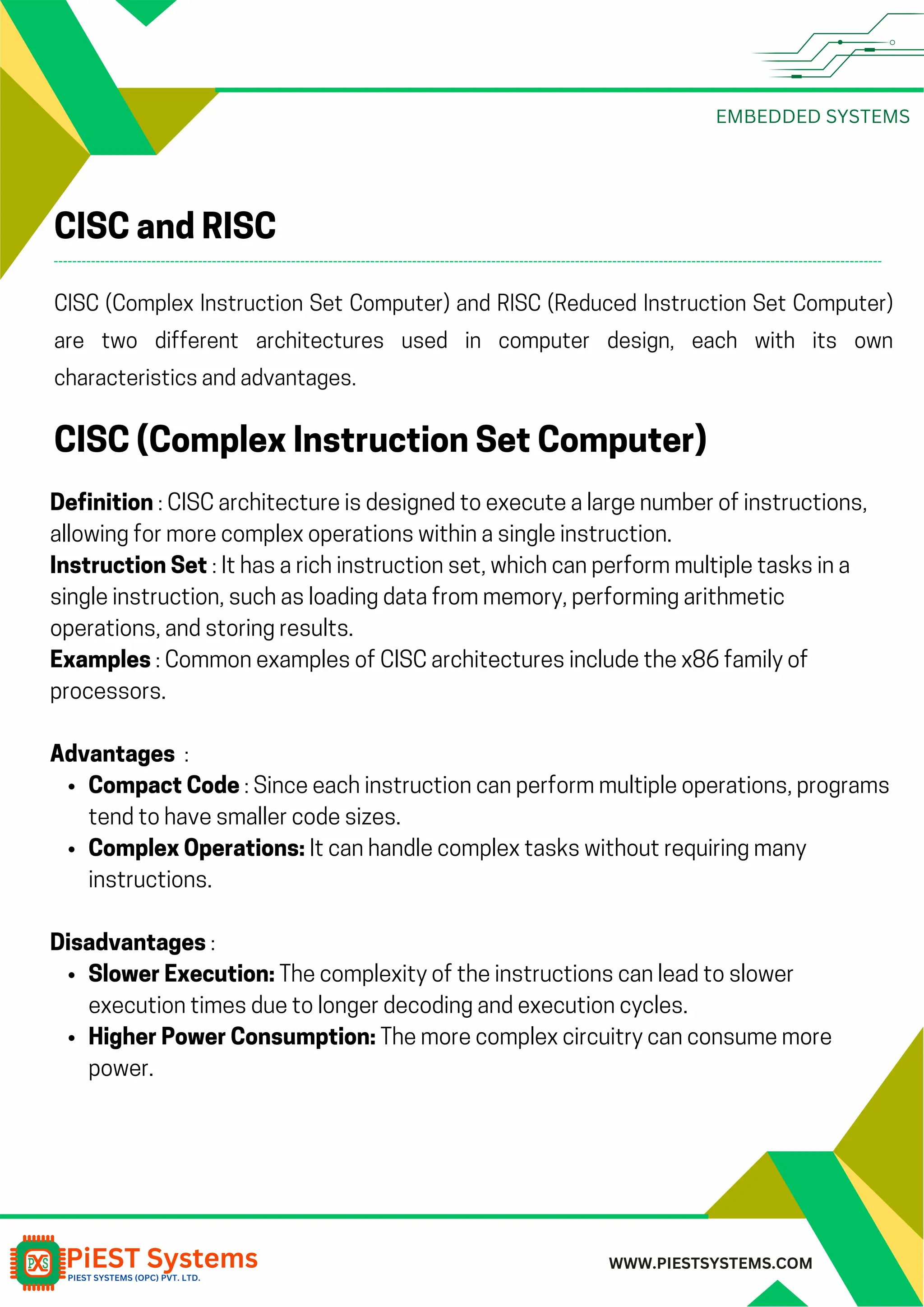 EMBEDDED SYSTEMS WWW.PIESTSYSTEMS.COM CISC and RISC CISC (Complex Instruction Set Computer) and RISC (Reduced Instruction Set Computer) are two different architectures used in computer design, each with its own characteristics and advantages. CISC (Complex Instruction Set Computer) Definition : CISC architecture is designed to execute a large number of instructions, allowing for more complex operations within a single instruction. Instruction Set : It has a rich instruction set, which can perform multiple tasks in a single instruction, such as loading data from memory, performing arithmetic operations, and storing results. Examples : Common examples of CISC architectures include the x86 family of processors. Advantages : Compact Code : Since each instruction can perform multiple operations, programs tend to have smaller code sizes. Complex Operations: It can handle complex tasks without requiring many instructions. Disadvantages : Slower Execution: The complexity of the instructions can lead to slower execution times due to longer decoding and execution cycles. Higher Power Consumption: The more complex circuitry can consume more power. 