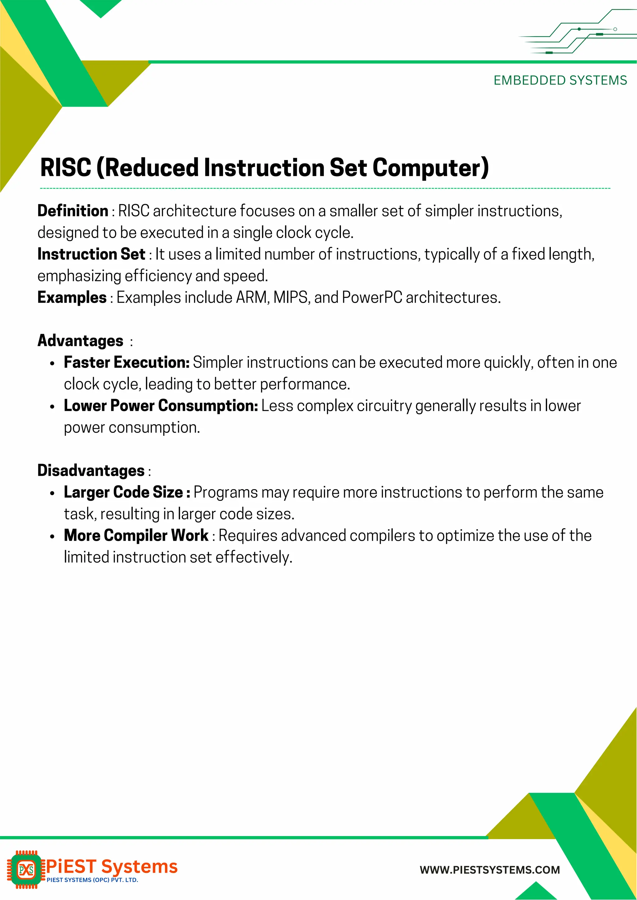 EMBEDDED SYSTEMS WWW.PIESTSYSTEMS.COM RISC (Reduced Instruction Set Computer) Definition : RISC architecture focuses on a smaller set of simpler instructions, designed to be executed in a single clock cycle. Instruction Set : It uses a limited number of instructions, typically of a fixed length, emphasizing efficiency and speed. Examples : Examples include ARM, MIPS, and PowerPC architectures. Advantages : Faster Execution: Simpler instructions can be executed more quickly, often in one clock cycle, leading to better performance. Lower Power Consumption: Less complex circuitry generally results in lower power consumption. Disadvantages : Larger Code Size : Programs may require more instructions to perform the same task, resulting in larger code sizes. More Compiler Work : Requires advanced compilers to optimize the use of the limited instruction set effectively. 