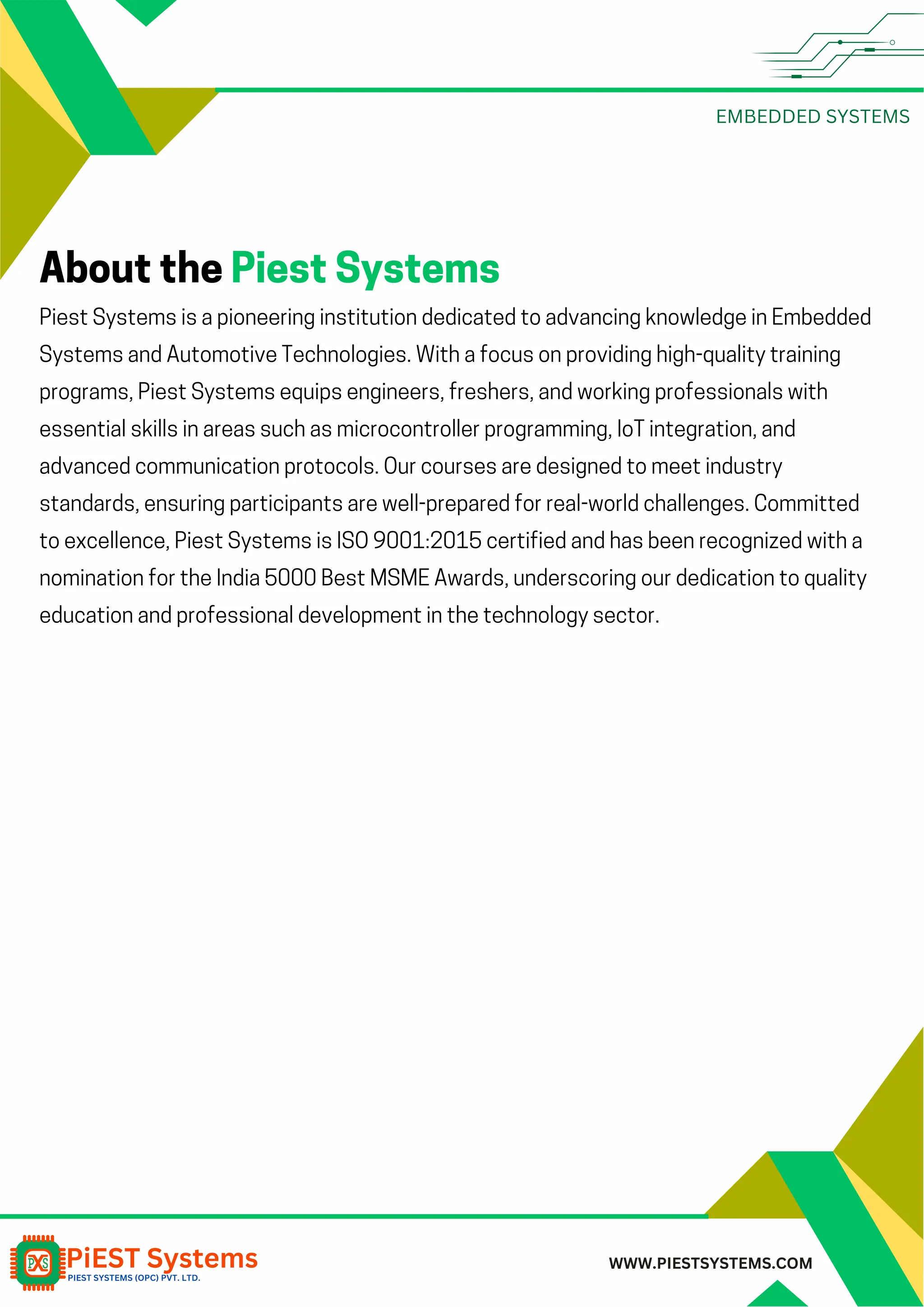 EMBEDDED SYSTEMS WWW.PIESTSYSTEMS.COM Piest Systems is a pioneering institution dedicated to advancing knowledge in Embedded Systems and Automotive Technologies. With a focus on providing high-quality training programs, Piest Systems equips engineers, freshers, and working professionals with essential skills in areas such as microcontroller programming, IoT integration, and advanced communication protocols. Our courses are designed to meet industry standards, ensuring participants are well-prepared for real-world challenges. Committed to excellence, Piest Systems is ISO 9001:2015 certified and has been recognized with a nomination for the India 5000 Best MSME Awards, underscoring our dedication to quality education and professional development in the technology sector. About the Piest Systems 