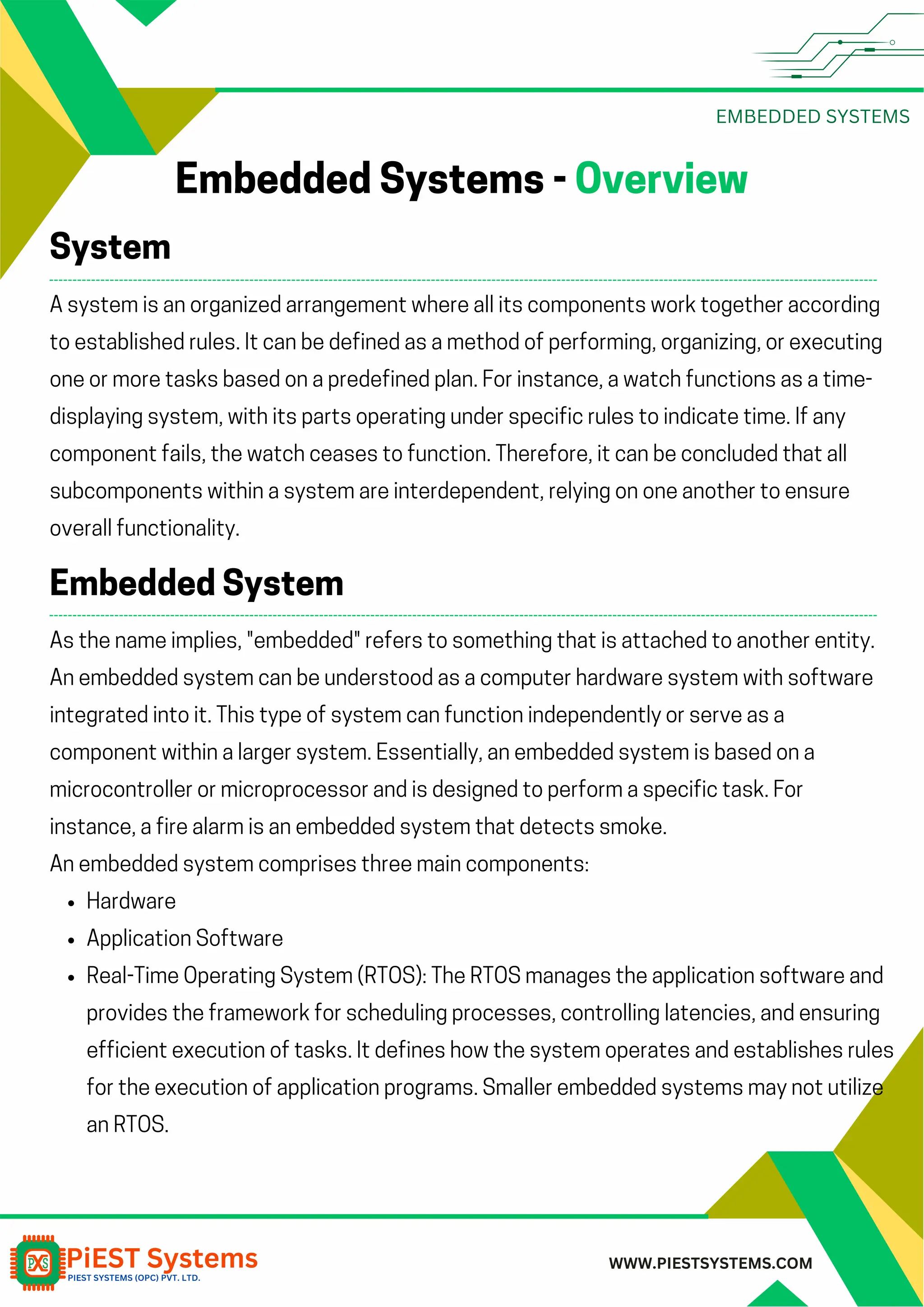 EMBEDDED SYSTEMS WWW.PIESTSYSTEMS.COM Embedded Systems - Overview A system is an organized arrangement where all its components work together according to established rules. It can be defined as a method of performing, organizing, or executing one or more tasks based on a predefined plan. For instance, a watch functions as a time- displaying system, with its parts operating under specific rules to indicate time. If any component fails, the watch ceases to function. Therefore, it can be concluded that all subcomponents within a system are interdependent, relying on one another to ensure overall functionality. System As the name implies, "embedded" refers to something that is attached to another entity. An embedded system can be understood as a computer hardware system with software integrated into it. This type of system can function independently or serve as a component within a larger system. Essentially, an embedded system is based on a microcontroller or microprocessor and is designed to perform a specific task. For instance, a fire alarm is an embedded system that detects smoke. An embedded system comprises three main components: Hardware Application Software Real-Time Operating System (RTOS): The RTOS manages the application software and provides the framework for scheduling processes, controlling latencies, and ensuring efficient execution of tasks. It defines how the system operates and establishes rules for the execution of application programs. Smaller embedded systems may not utilize an RTOS. Embedded System 