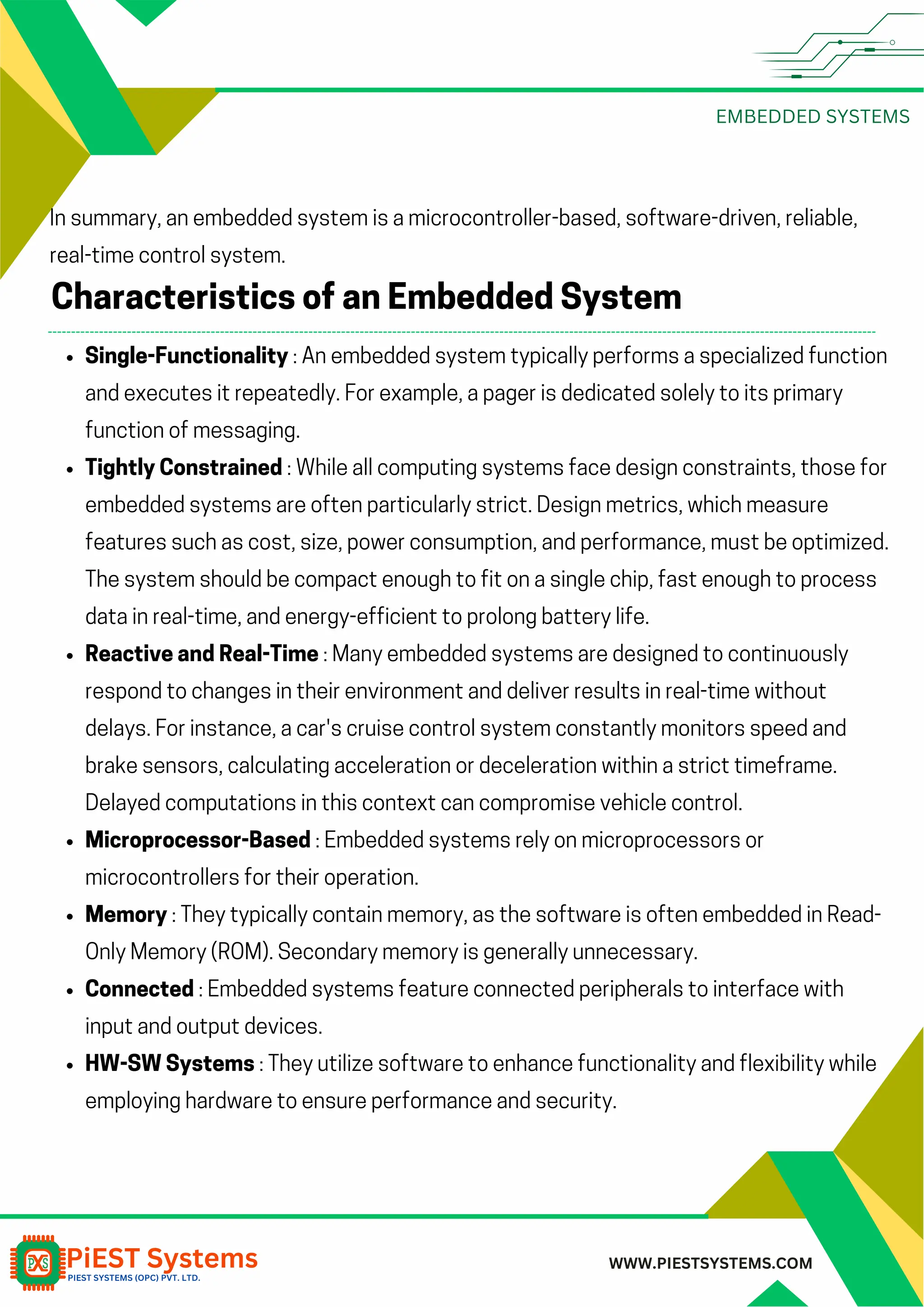 EMBEDDED SYSTEMS WWW.PIESTSYSTEMS.COM In summary, an embedded system is a microcontroller-based, software-driven, reliable, real-time control system. Single-Functionality : An embedded system typically performs a specialized function and executes it repeatedly. For example, a pager is dedicated solely to its primary function of messaging. Tightly Constrained : While all computing systems face design constraints, those for embedded systems are often particularly strict. Design metrics, which measure features such as cost, size, power consumption, and performance, must be optimized. The system should be compact enough to fit on a single chip, fast enough to process data in real-time, and energy-efficient to prolong battery life. Reactive and Real-Time : Many embedded systems are designed to continuously respond to changes in their environment and deliver results in real-time without delays. For instance, a car's cruise control system constantly monitors speed and brake sensors, calculating acceleration or deceleration within a strict timeframe. Delayed computations in this context can compromise vehicle control. Microprocessor-Based : Embedded systems rely on microprocessors or microcontrollers for their operation. Memory : They typically contain memory, as the software is often embedded in Read- Only Memory (ROM). Secondary memory is generally unnecessary. Connected : Embedded systems feature connected peripherals to interface with input and output devices. HW-SW Systems : They utilize software to enhance functionality and flexibility while employing hardware to ensure performance and security. Characteristics of an Embedded System 