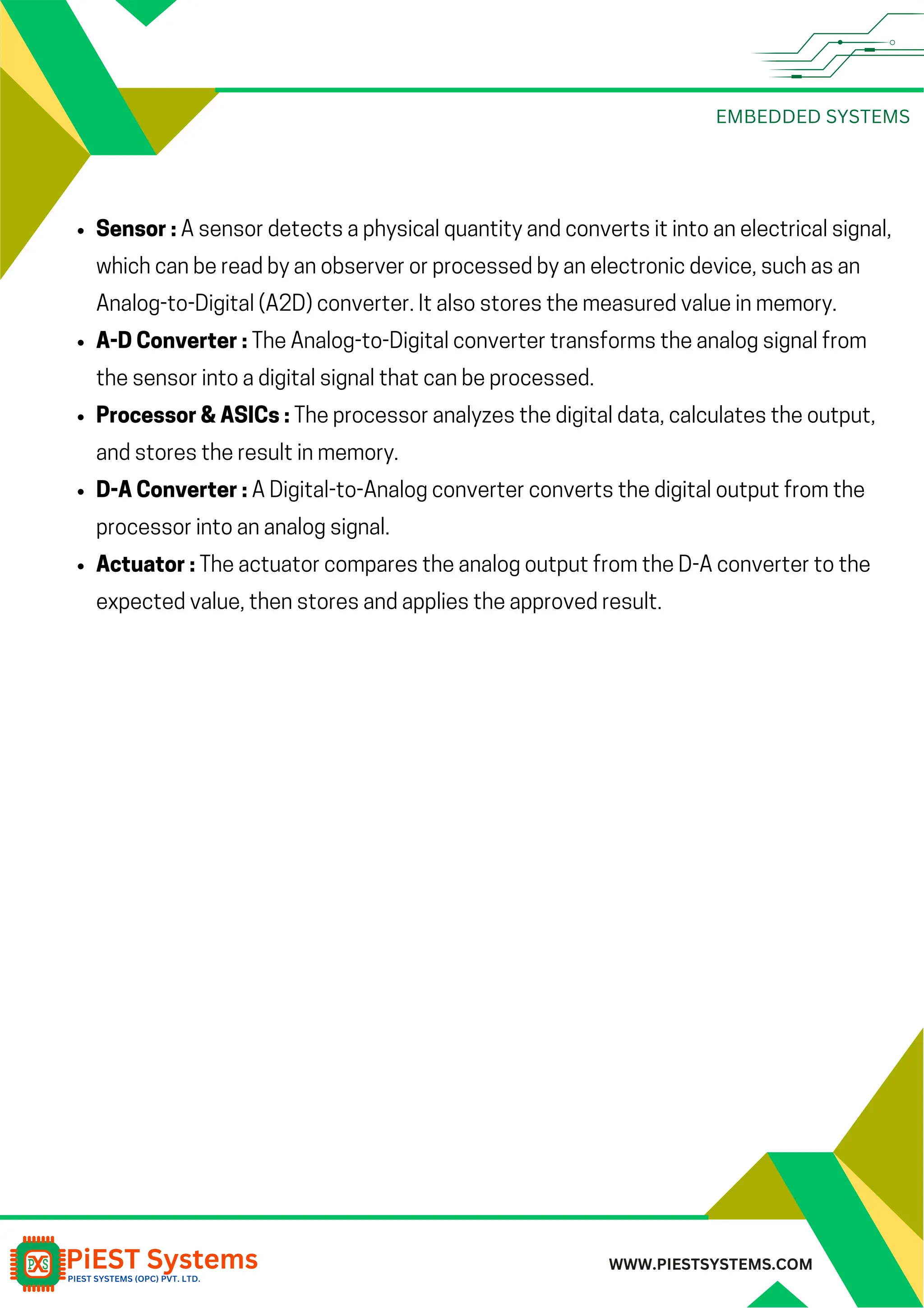 EMBEDDED SYSTEMS WWW.PIESTSYSTEMS.COM Sensor : A sensor detects a physical quantity and converts it into an electrical signal, which can be read by an observer or processed by an electronic device, such as an Analog-to-Digital (A2D) converter. It also stores the measured value in memory. A-D Converter : The Analog-to-Digital converter transforms the analog signal from the sensor into a digital signal that can be processed. Processor & ASICs : The processor analyzes the digital data, calculates the output, and stores the result in memory. D-A Converter : A Digital-to-Analog converter converts the digital output from the processor into an analog signal. Actuator : The actuator compares the analog output from the D-A converter to the expected value, then stores and applies the approved result. 