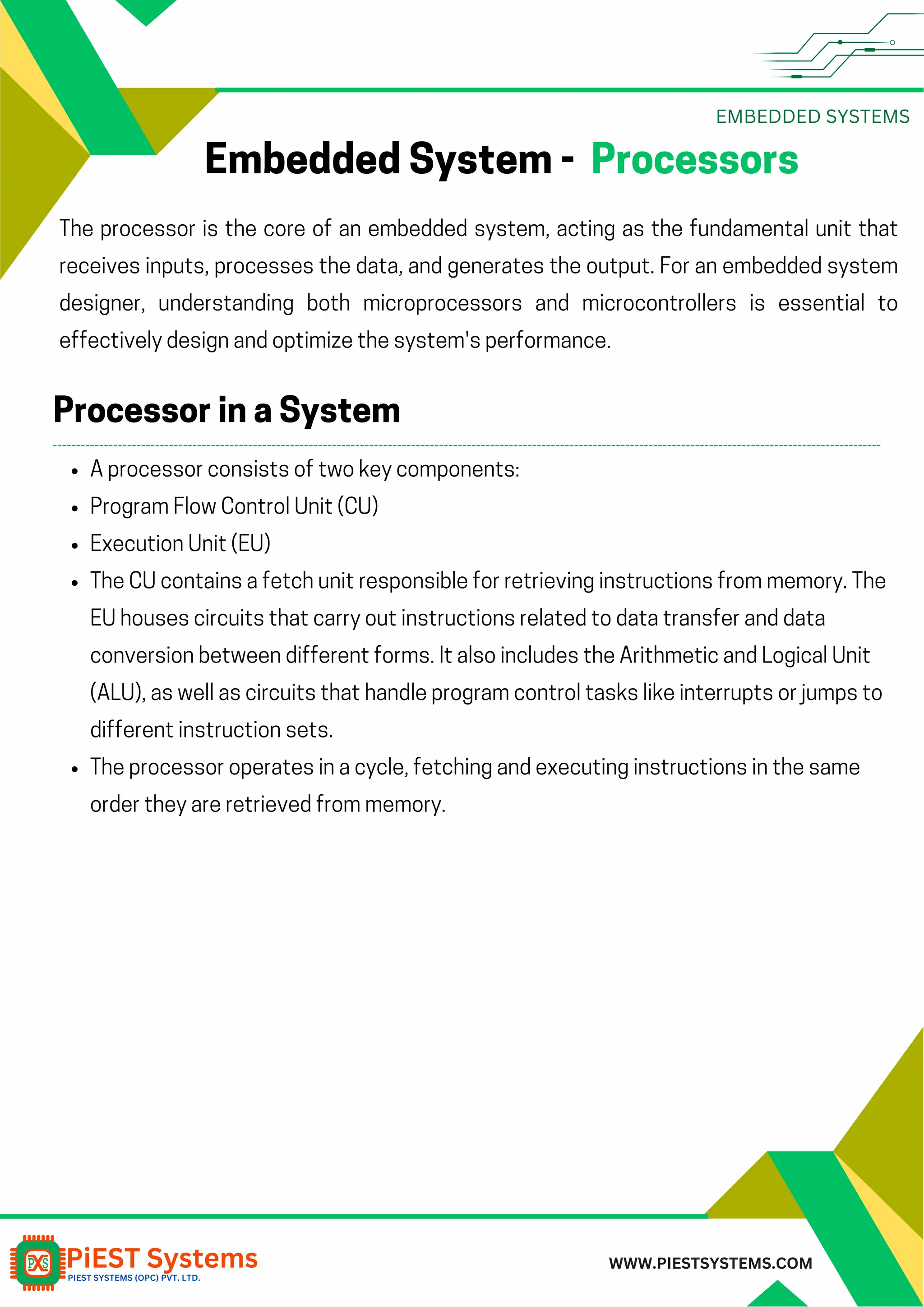 EMBEDDED SYSTEMS WWW.PIESTSYSTEMS.COM Embedded System - Processors The processor is the core of an embedded system, acting as the fundamental unit that receives inputs, processes the data, and generates the output. For an embedded system designer, understanding both microprocessors and microcontrollers is essential to effectively design and optimize the system's performance. A processor consists of two key components: Program Flow Control Unit (CU) Execution Unit (EU) The CU contains a fetch unit responsible for retrieving instructions from memory. The EU houses circuits that carry out instructions related to data transfer and data conversion between different forms. It also includes the Arithmetic and Logical Unit (ALU), as well as circuits that handle program control tasks like interrupts or jumps to different instruction sets. The processor operates in a cycle, fetching and executing instructions in the same order they are retrieved from memory. Processor in a System 