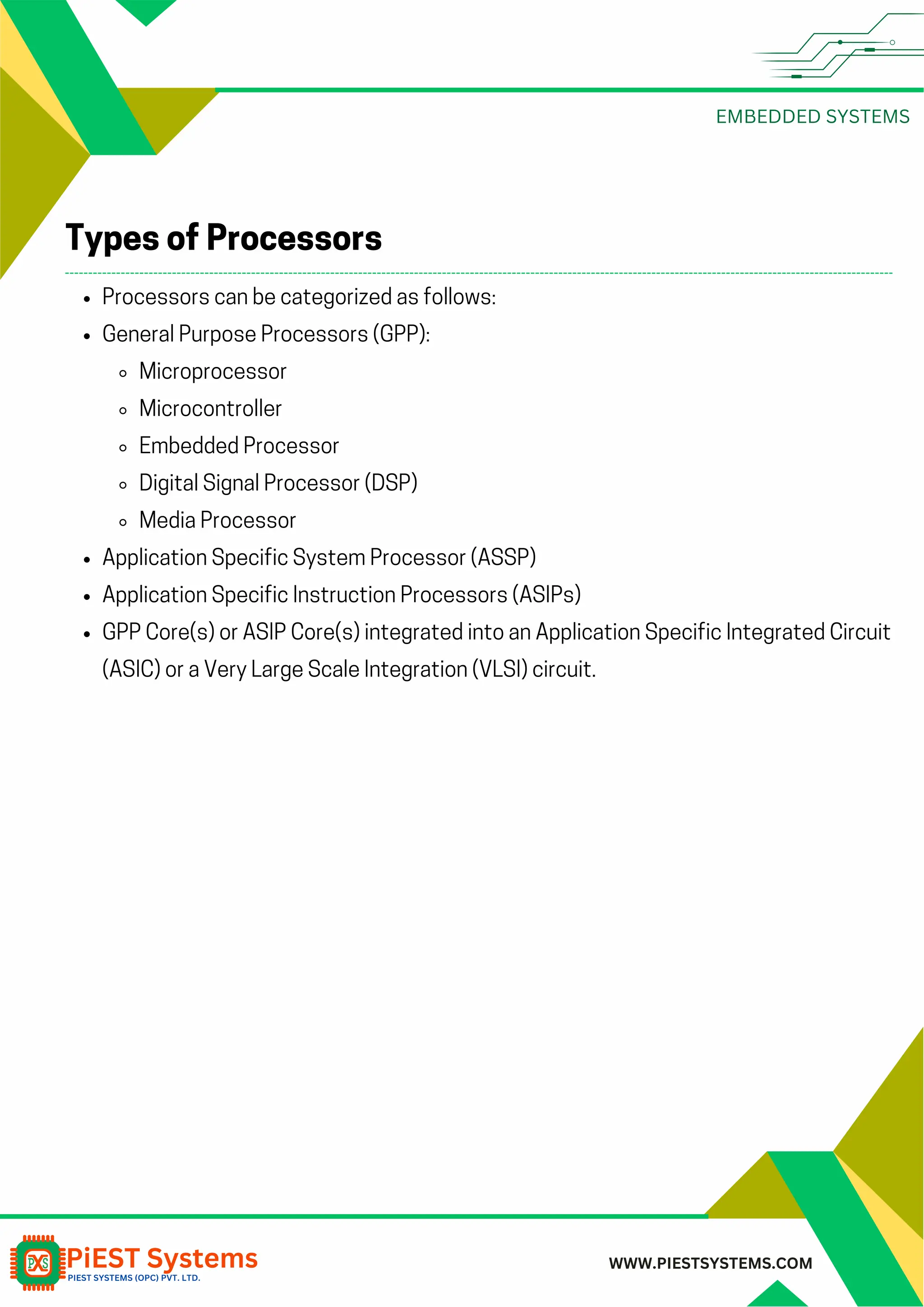 EMBEDDED SYSTEMS WWW.PIESTSYSTEMS.COM Processors can be categorized as follows: General Purpose Processors (GPP): Microprocessor Microcontroller Embedded Processor Digital Signal Processor (DSP) Media Processor Application Specific System Processor (ASSP) Application Specific Instruction Processors (ASIPs) GPP Core(s) or ASIP Core(s) integrated into an Application Specific Integrated Circuit (ASIC) or a Very Large Scale Integration (VLSI) circuit. Types of Processors 