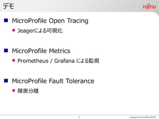 デモ
Copyright 2018 FUJITSU LIMITED
MicroProfile Open Tracing
Jeagerによる可視化
MicroProfile Metrics
Prometheus / Grafana による監視
MicroProfile Fault Tolerance
障害分離
21
 