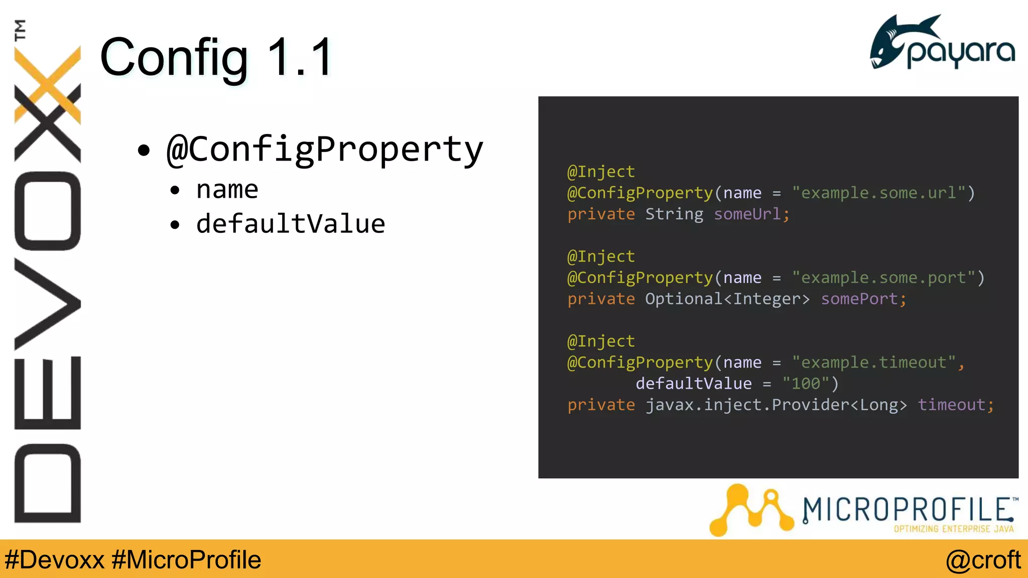 @croft#Devoxx #MicroProfile
Config 1.1
• @ConfigProperty
• name
• defaultValue
@Inject
@ConfigProperty(name = "example.some.url")
private String someUrl;
@Inject
@ConfigProperty(name = "example.some.port")
private Optional<Integer> somePort;
@Inject
@ConfigProperty(name = "example.timeout",
defaultValue = "100")
private javax.inject.Provider<Long> timeout;
 