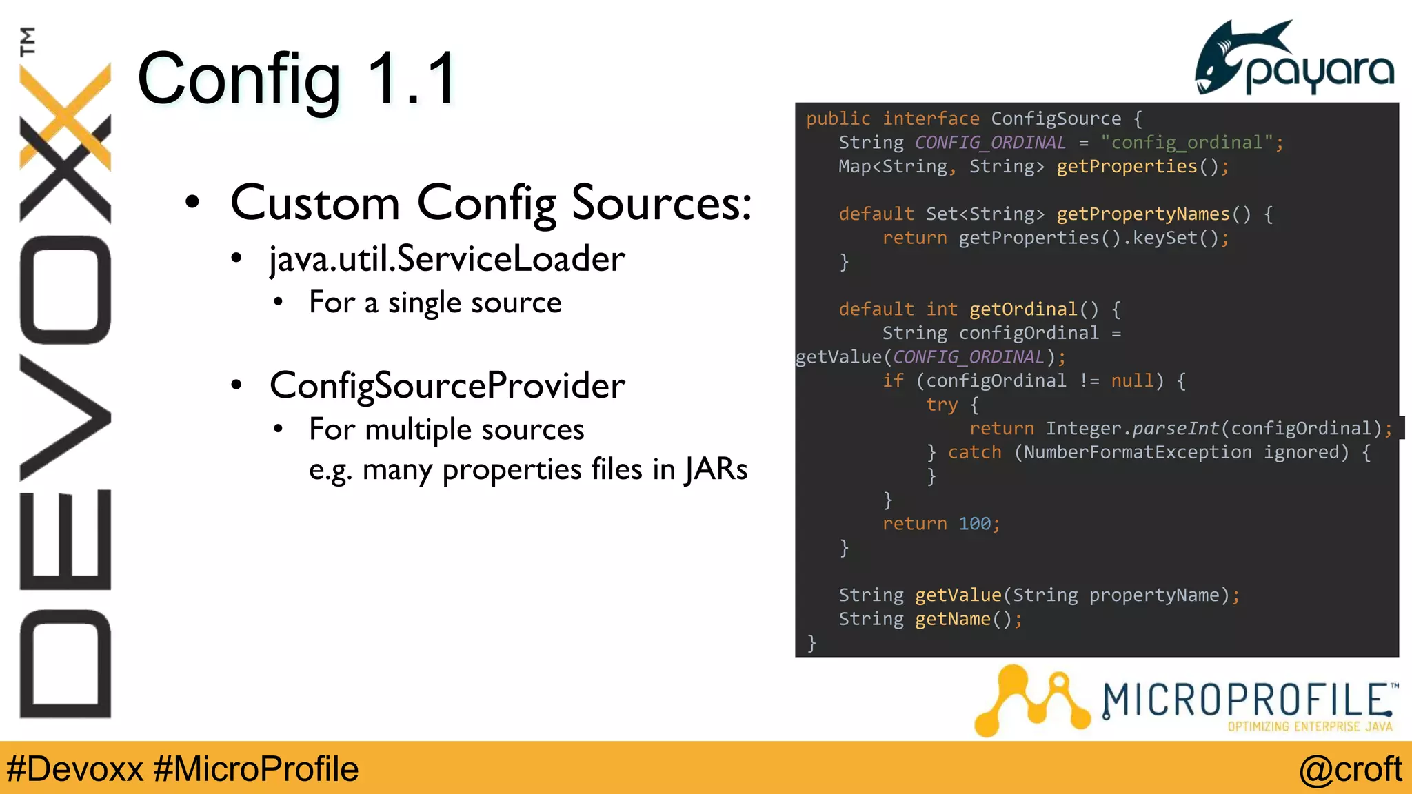 @croft#Devoxx #MicroProfile
Config 1.1
• Custom Config Sources:
• java.util.ServiceLoader
• For a single source
• ConfigSourceProvider
• For multiple sources
e.g. many properties files in JARs
public interface ConfigSource {
String CONFIG_ORDINAL = "config_ordinal";
Map<String, String> getProperties();
default Set<String> getPropertyNames() {
return getProperties().keySet();
}
default int getOrdinal() {
String configOrdinal =
getValue(CONFIG_ORDINAL);
if (configOrdinal != null) {
try {
return Integer.parseInt(configOrdinal);
} catch (NumberFormatException ignored) {
}
}
return 100;
}
String getValue(String propertyName);
String getName();
}
 