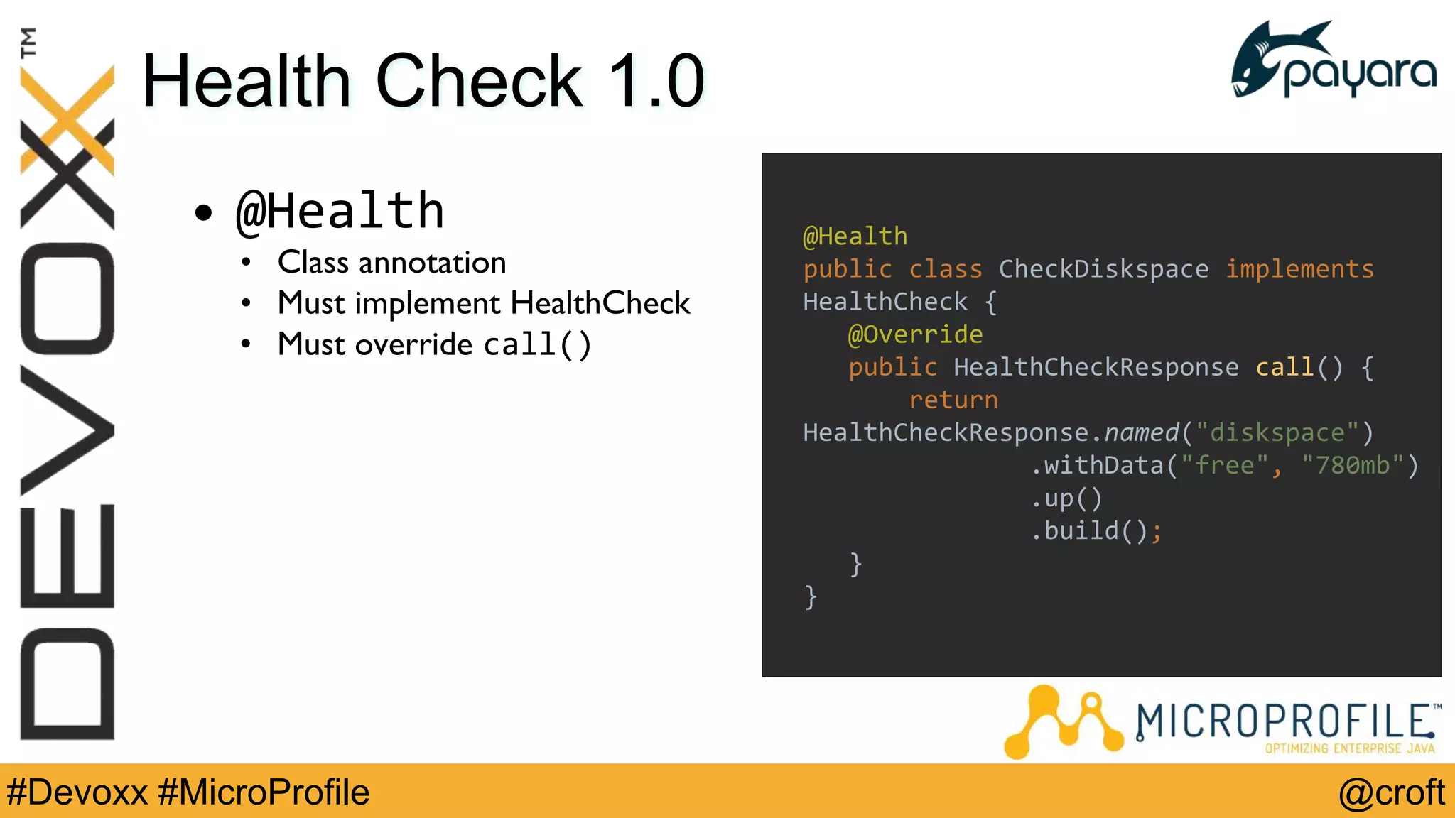 @croft#Devoxx #MicroProfile
Health Check 1.0
• @Health
• Class annotation
• Must implement HealthCheck
• Must override call()
@Health
public class CheckDiskspace implements
HealthCheck {
@Override
public HealthCheckResponse call() {
return
HealthCheckResponse.named("diskspace")
.withData("free", "780mb")
.up()
.build();
}
}
 
